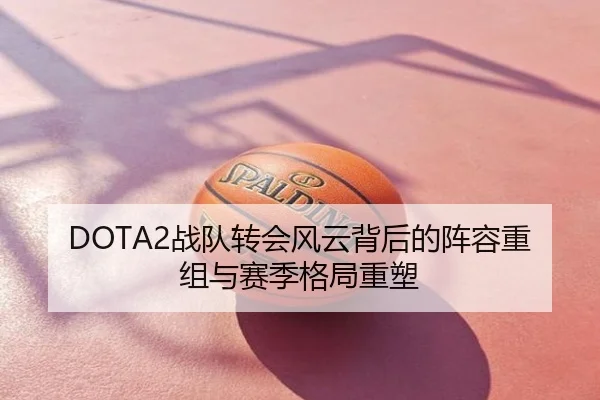 DOTA2战队转会风云背后的阵容重组与赛季格局重塑