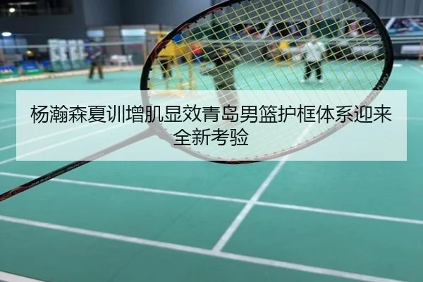 杨瀚森夏训增肌显效青岛男篮护框体系迎来全新考验