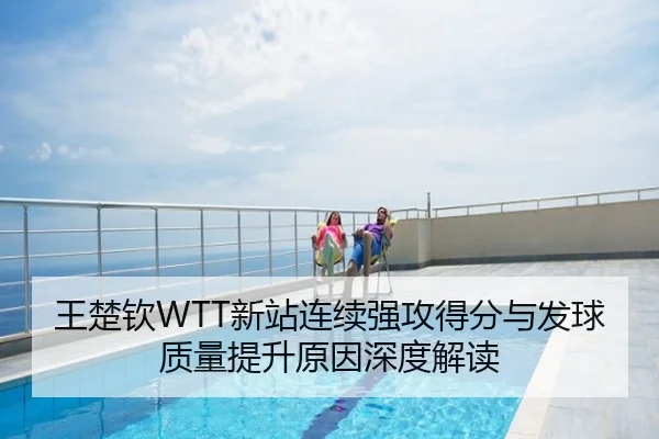 王楚钦WTT新站连续强攻得分与发球质量提升原因深度解读
